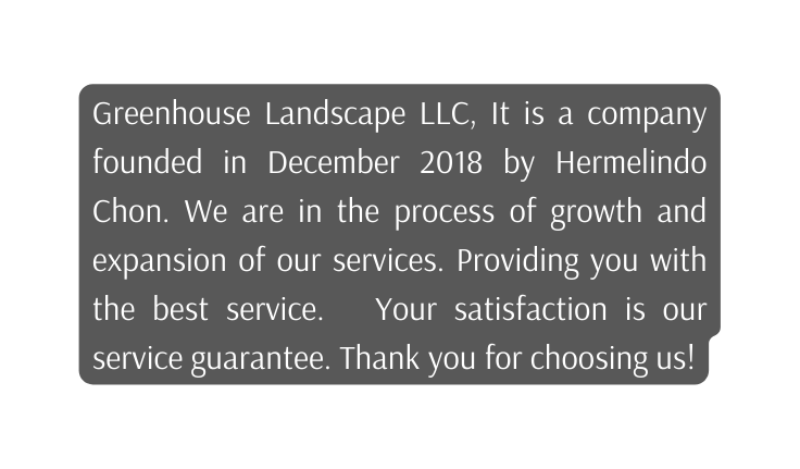 Greenhouse Landscape LLC It is a company founded in December 2018 by Hermelindo Chon We are in the process of growth and expansion of our services Providing you with the best service Your satisfaction is our service guarantee Thank you for choosing us